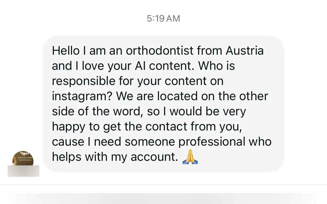 Instagram message: “Hello I am an orthodontist from Austria and I love your AI content. Who is responsible for your content on instagram? We are located on the other side of the word, so I would be very happy to get the contact from you, cause I need someone professional who helps with my account.”