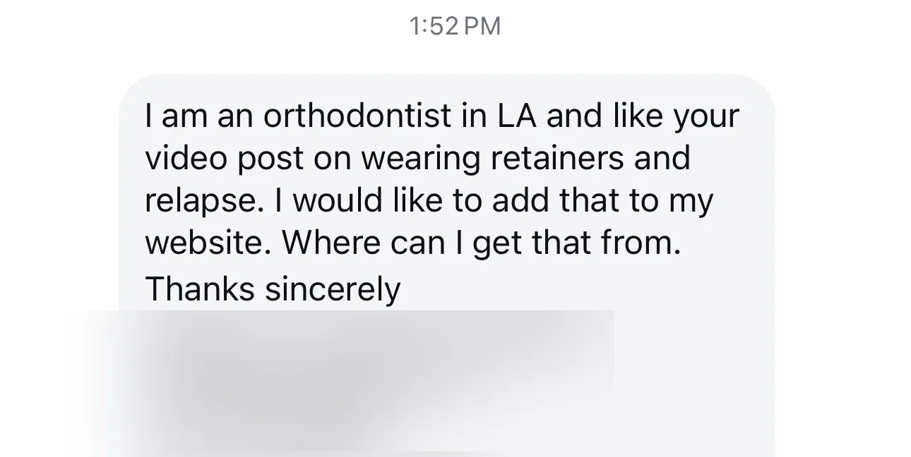Instagram message: “I am an orthodontist in LA and like your video post on wearing retainers and relapse. I would like to add that to my website. Where can I get that from. Thanks sincerely”