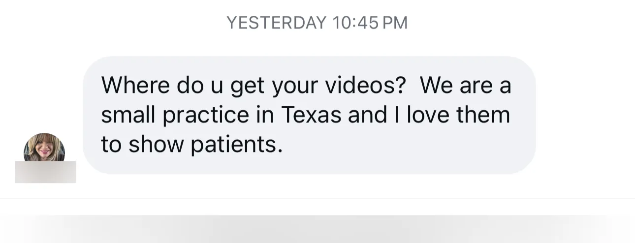 Instagram message: “Where do u get your videos? We are a small practice in Texas and I love them to show patients.”
